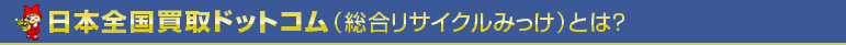 日本全国買取ドットコム（総合リサイクルみっけ）とは？