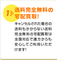 1 送料完全無料の宅配買取！キャンセルされた場合の送料もかからない送料完全無料の宅配買取は全国対応で遠方からも安心してご利用いただけます！