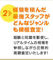 2 経験を積んだ最強スタッフがどんなジャンルも積極査定！経験と知識を駆使し、リアルタイムの相場を参照しながら圧倒的高額査定いたします！